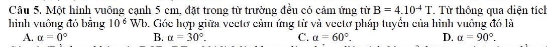 Một hình vuông cạnh 5 cm, đặt trong từ trường đều có cảm ứng từ B=4.10^(-4)T. Từ thông qua diện tích
hình vuông đó bằng 10^(-6)Wb 5. Góc hợp giữa vectơ cảm ứng từ và vectơ pháp tuyến của hình vuông đó là
A. a=0° B. a=30°. C. a=60°. D. a=90°.