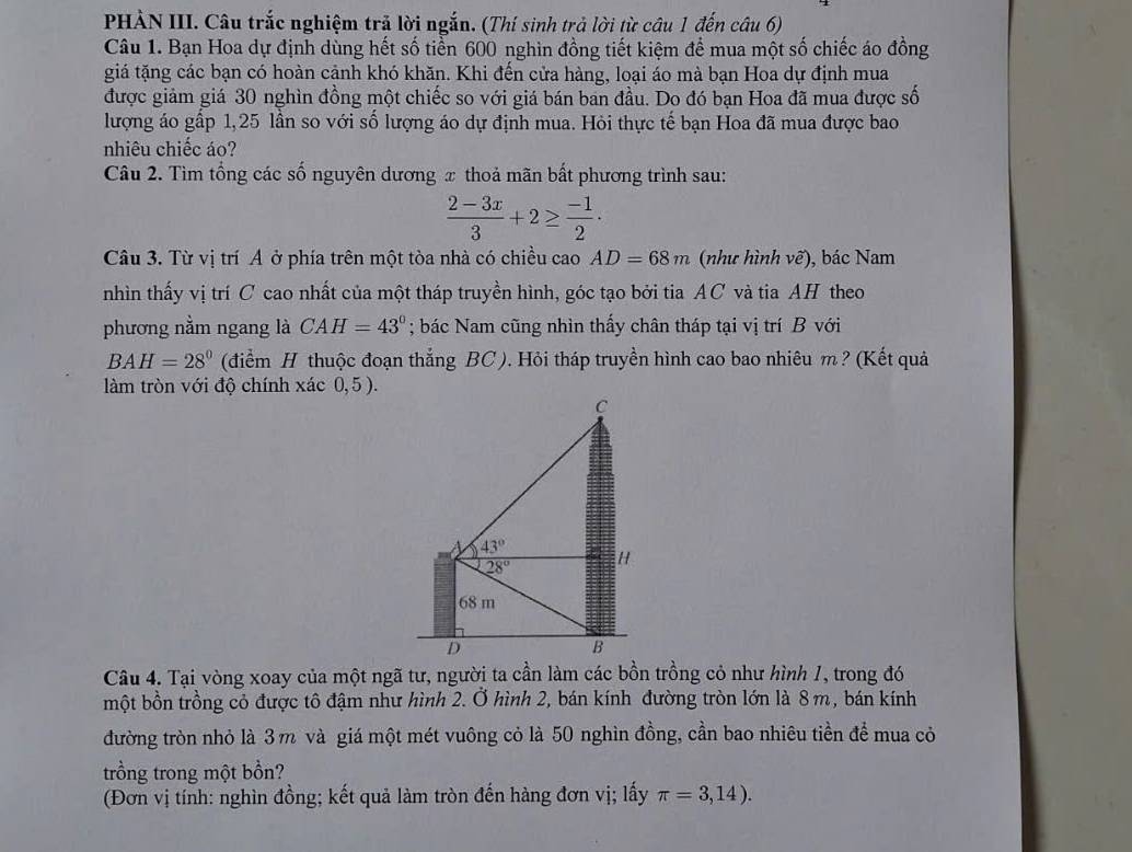 PHÀN III. Câu trắc nghiệm trả lời ngắn. (Thí sinh trả lời từ câu 1 đến câu 6)
Câu 1. Bạn Hoa dự định dùng hết số tiển 600 nghìn đồng tiết kiệm để mua một số chiếc áo đồng
giá tặng các bạn có hoàn cảnh khó khăn. Khi đến cửa hàng, loại áo mà bạn Hoa dự định mua
được giảm giá 30 nghìn đồng một chiếc so với giá bán ban đầu. Do đó bạn Hoa đã mua được số
lượng áo gấp 1,25 lần so với số lượng áo dự định mua. Hỏi thực tế bạn Hoa đã mua được bao
nhiêu chiếc áo?
Câu 2. Tìm tổng các số nguyên dương x thoả mãn bất phương trình sau:
 (2-3x)/3 +2≥  (-1)/2 ·
Câu 3. Từ vị trí A ở phía trên một tòa nhà có chiều cao AD=68m (như hình vẽ), bác Nam
nhìn thấy vị trí C cao nhất của một tháp truyền hình, góc tạo bởi tia AC và tia AH theo
phương nằm ngang là CAH=43°; bác Nam cũng nhìn thấy chân tháp tại vị trí B với
BAH=28° (điểm H thuộc đoạn thắng BC). Hỏi tháp truyền hình cao bao nhiêu m ? (Kết quả
làm tròn với độ chính xác 0,5 ).
Câu 4. Tại vòng xoay của một ngã tư, người ta cần làm các bồn trồng cỏ như hình 1, trong đó
một bồn trồng cỏ được tô đậm như hình 2. Ở hình 2, bán kính đường tròn lớn là 8 m, bán kính
đường tròn nhỏ là 3 m và giá một mét vuông cỏ là 50 nghìn đồng, cần bao nhiêu tiền để mua cỏ
trồng trong một bồn?
(Đơn vị tính: nghìn đồng; kết quả làm tròn đến hàng đơn vị; lấy π =3,14).
