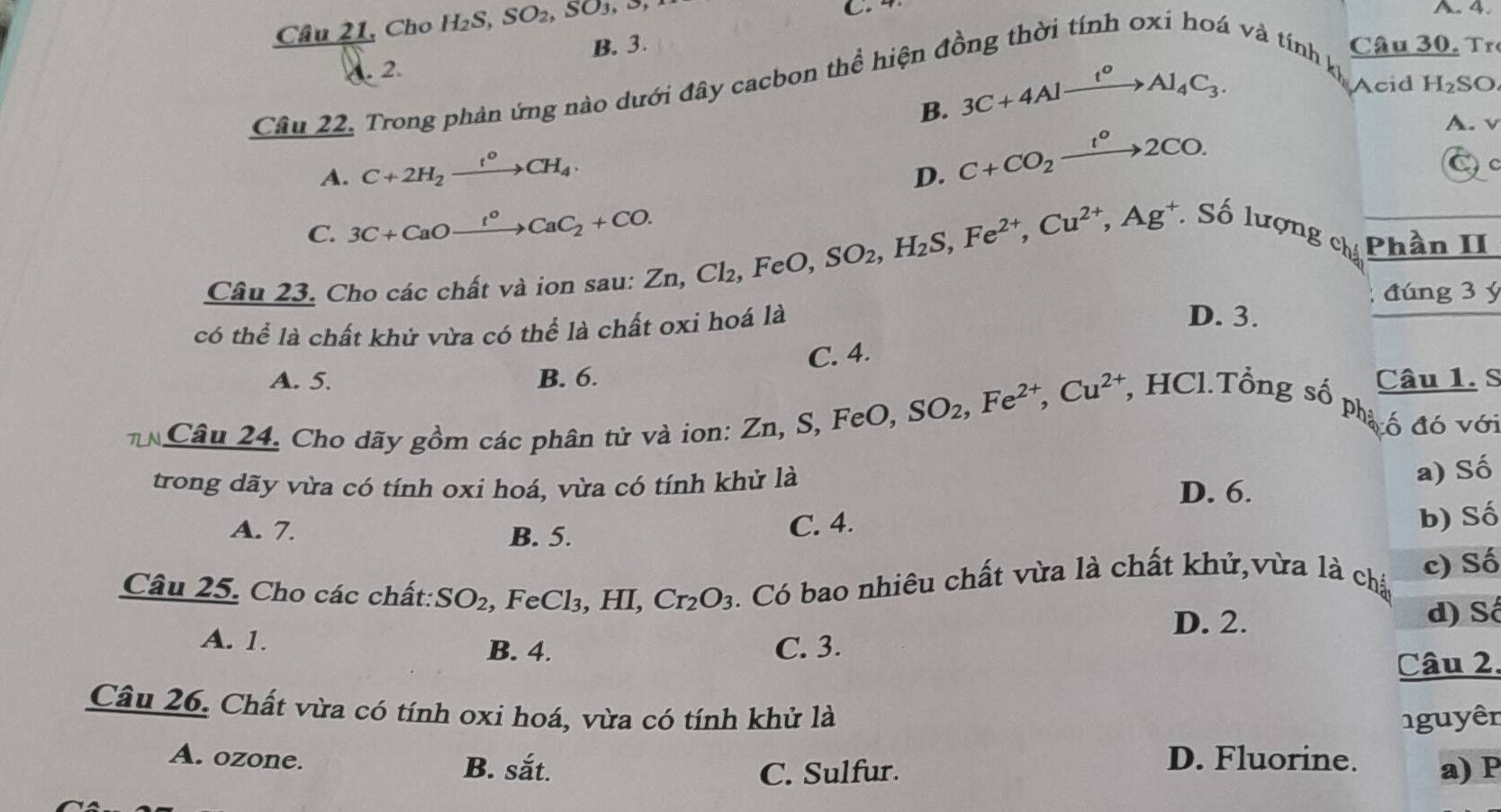 Câu 21, Cho H_2S,SO_2,SO_3,
C. 4 A. 4.. 2. B. 3.
Câu 30,  r
v và tính k
Câu 22. Trong phản ứng nào dưới đây cacbon thể hiện ở
B. 3C+4Alxrightarrow t^oAl_4C_3.
Acid H₂SO
A. v
A. C+2H_2xrightarrow t^0CH_4.
D. C+CO_2xrightarrow I°2CO.
C
C. 3C+CaOxrightarrow I°CaC_2+CO.
Câu 23. Cho các chất và ion sau: Zn, Zn,Cl_2,FeO,SO_2,H_2S,Fe^(2+),Cu^(2+),Ag^+ Số lượng ch Phần II
đúng 3 ý
có thể là chất khử vừa có thể là chất oxi hoá là
D. 3.
C. 4.
A. 5. B. 6. Câu 1. S
Câu 24. Cho dãy gồm các phân tử và ion: Zn,S,FeO,SO_2,Fe^(2+),Cu^(2+) , HCl.Tổng số phạ ố đó với
trong dãy vừa có tính oxi hoá, vừa có tính khử là
a) Số
D. 6.
A. 7. B. 5.
C. 4. b) Số
Câu 25. Cho các chất: SO_2 , FeCl₃, HI, Cr_2O_3. Có bao nhiêu chất vừa là chất khử,vừa là chấ c) Số
A. 1.
D. 2. d) Số
B. 4. C. 3.
Câu 2.
Câu 26. Chất vừa có tính oxi hoá, vừa có tính khử là nguyên
A. ozone. B. sắt.
D. Fluorine.
C. Sulfur. a) P