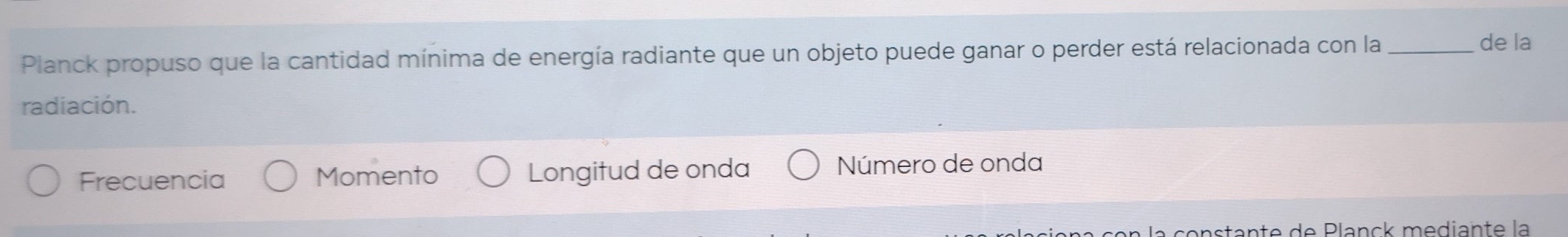 Planck propuso que la cantidad mínima de energía radiante que un objeto puede ganar o perder está relacionada con la_
de la
radiación.
Frecuencia Momento Longitud de onda Número de onda
a constante de Planck mediante la