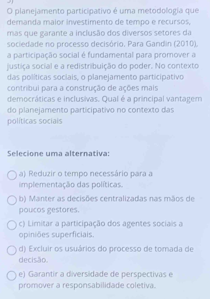 planejamento participativo é uma metodologia que
demanda maior investimento de tempo e recursos,
mas que garante a inclusão dos diversos setores da
sociedade no processo decisório. Para Gandin (2010),
a participação social é fundamental para promover a
justiça social e a redistribuição do poder. No contexto
das políticas sociais, o planejamento participativo
contribui para a construção de ações mais
democráticas e inclusivas. Qual é a principal vantagem
do planejamento participativo no contexto das
políticas sociais
Selecione uma alternativa:
a) Reduzir o tempo necessário para a
implementação das políticas.
b) Manter as decisões centralizadas nas mãos de
poucos gestores.
c) Limitar a participação dos agentes sociais a
opiniões superficiais.
d) Excluir os usuários do processo de tomada de
decisão.
e) Garantir a diversidade de perspectivas e
promover a responsabilidade coletiva.