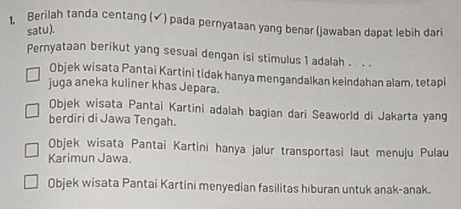 Berilah tanda centang (✔) pada pernyataan yang benar (jawaban dapat lebih dari
satu).
Pernyataan berikut yang sesuai dengan isi stimulus 1 adalah . . .
Objek wisata Pantai Kartini tidak hanya mengandalkan keindahan alam, tetapi
juga aneka kuliner khas Jepara.
Objek wisata Pantai Kartini adalah bagian dari Seaworld di Jakarta yang
berdiri di Jawa Tengah.
Objek wisata Pantai Kartini hanya jalur transportasi laut menuju Pulau
Karimun Jawa.
Objek wisata Pantai Kartini menyedian fasilitas hiburan untuk anak-anak.