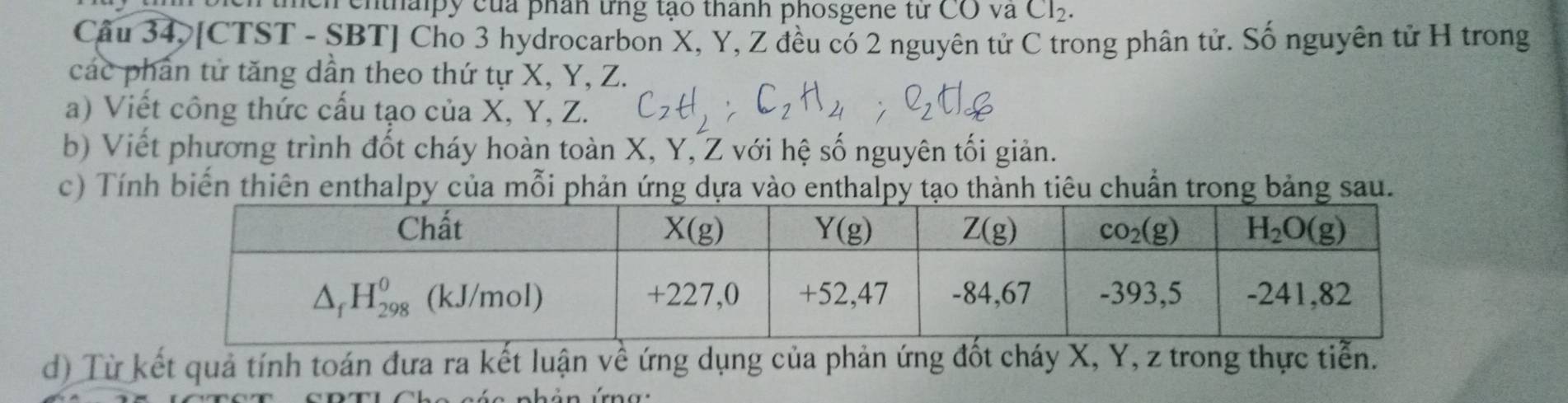 thlpy của phân tng tạo thành phosgene từ COVaCl_2.
Câu 34, [CTST - SBT] Cho 3 hydrocarbon X, Y, Z đều có 2 nguyên tử C trong phân tử. Số nguyên tử H trong
các phần tử tăng dần theo thứ tự X, Y, Z.
a) Viết công thức cấu tạo của X, Y, Z.
b) Viết phương trình đốt cháy hoàn toàn X, Y, Z với hệ số nguyên tối giản.
c) Tính biến thiên enthalpy của mỗi phản ứng dựa vào enthalpy tạo thành tiêu chuẩn trong bảng sau.
d) Từ kết quả tính toán đưa ra kết luận về ứng dụng của phản ứng đốt cháy X, Y, z trong thực tiển.