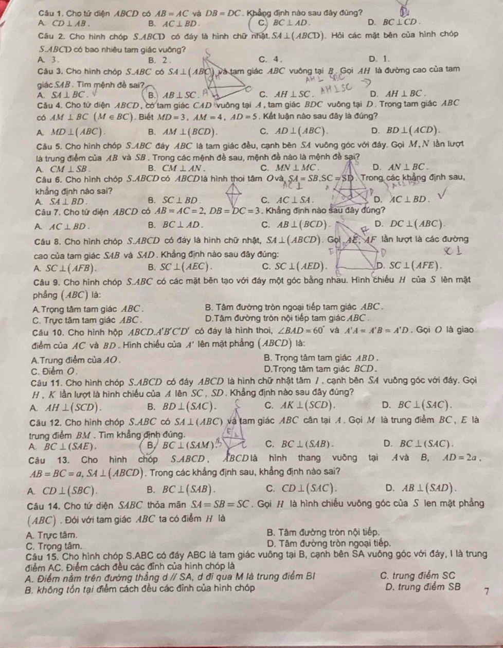 Cho tứ diện ABCD có AB=AC và DB=DC Khẳng định nào sau đãy đùng?
A. CD⊥ AB. B. AC⊥ BD. C BC⊥ AD. D. BC⊥ CD.
Câu 2. Cho hình chóp S.ABCD có đáy là hình chữ nhật. SA⊥ (ABCD) Hỏi các mặt bên của hình chóp
S.ABCD có bao nhiều tam giác vuông?
A. 3 . B. 2 . C. 4 . D. 1.
Câu 3. Cho hình chóp S.ABC có SA⊥ (ABC) và tam giác ABC vuông tại B. Gọi AH là đường cao của tam
giác SAB . Tìm mệnh đề sai?
A. SA⊥ BC. B. AB⊥ SC. A C. AH⊥ SC. D. AH⊥ BC.
Câu 4. Cho tử diện ABCD, có tam giác CAD vuông tại A, tam giác BDC vuông tại D. Trong tam giác ABC
có AM⊥ BC(M∈ BC) , Biết MD=3,AM=4,AD=5 , Kết luận nào sau đây là đúng?
A MD⊥ (ABC). B. AM⊥ (BCD). C. AD⊥ (ABC). D. BD⊥ (ACD).
Câu 5. Cho hình chóp S.ABC đảy ABC là tam giác đều, cạnh bên SA vuông góc với đáy. Gọi M, N lần lượt
là trung điểm của AB và SB . Trong các mệnh đề sau, mệnh đề nào là mệnh đề sai?
A. CM⊥ SB. B. CM⊥ AN. C. MN⊥ MC. D. AN⊥ BC.
Câu 6. Cho hình chóp S.ABCD có ABCDlà hình thoi tâm Ovà SA=SB,SC=SD Trong các khẳng định sau,
khẳng định nào sai?
A. SA⊥ BD.
B. SC⊥ BD. C. AC⊥ SA. AC⊥ BD.
Câu 7. Cho tử diện ABCD cỏ AB=AC=2,DB=DC=3 Khẳng định nào sau đây đúng?
B.
A. AC⊥ BD. BC⊥ AD. C. AB⊥ (BCD) D. DC⊥ (ABC).
Câu 8. Cho hình chóp S.ABCD có đáy là hình chữ nhật, SA⊥ (ABCD) Go AE:AF * lần lượt là các đường
cao của tam giác S4B và SAD. Khẳng định nào sau đây đúng: E D
A. SC⊥ (AFB). B. SC⊥ (AEC). C. SC⊥ (AED). D. SC⊥ (AFE).
Câu 9. Cho hình chóp S.ABC có các mặt bên tạo với đáy một góc bằng nhau. Hình chiếu H của S lên mặt
phẳng (ABC) là:
A. Trọng tâm tam giác ABC .  B. Tâm đường tròn ngoại tiếp tam giác ABC .
C. Trực tâm tam giác ABC . D.Tâm đường tròn nội tiếp tam giác ABC
Câu 10. Cho hình hộp, 4BC D. A'B'C'D' có đáy là hình thoi, ∠ BAD=60° và A'A=A'B=A'D Gọi ( là giao
điểm của AC và BD . Hình chiếu của A' lên mặt phẳng (ABCD) là:
A.Trung điểm của 10 . B. Trọng tâm tam giác ABD .
C. Điểm O. D.Trọng tâm tam giác BCD、
Câu 11. Cho hình chóp S.ABCD có đáy ABCD là hình chữ nhật tâm / , cạnh bên SA vuỡng góc với đáy. Gọi
H, K lần lượt là hình chiếu của A lên SC , SD . Khẳng định nào sau đây đúng?
A. AH⊥ (SCD). B. BD⊥ (SAC). C. AK⊥ (SCD). D. BC⊥ (SAC).
Câu 12. Cho hình chóp S.ABC có SA⊥ (ABC) và tam giác ABC cân tại A. Gọi M là trung điểm BC, E là
trung điểm BM . Tìm khẳng định đủng.
A. BC⊥ (SAE). B. BC⊥ (SAM) 15 C. BC⊥ (SAB). D. BC⊥ (SAC).
Câu 13. Cho hình chóp S.ABCD, ABCD là hình thang vuỡng tại Ava B, AD=2a,
AB=BC=a,SA⊥ (ABCD). Trong các khẳng định sau, khẳng định nào sai?
A. CD⊥ (SBC). B. BC⊥ (SAB). C. CD⊥ (SAC). D. AB⊥ (SAD).
Câu 14. Cho tứ diện SABC thỏa mãn SA=SB=SC. Gọi H là hình chiếu vuông góc của S len mặt phẳng
(ABC) . Đói với tam giác ABC ta có điểm H là
A. Trực tâm.  B. Tâm đường tròn nội tiếp.
C. Trọng tâm.  D. Tâm đường tròn ngoại tiếp.
Câu 15. Cho hình chóp S.ABC có đáy ABC là tam giác vuông tại B, cạnh bên SA vuỗng góc với đảy, I là trung
điểm AC. Điểm cách đều các đỉnh của hình chóp là
A. Điểm nằm trên đường thẳng d // SA, d đi qua M là trung điểm BI C. trung điểm SC
B. không tồn tại điểm cách đều các đình của hình chóp D. trung điểm SB 1