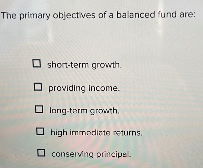 The primary objectives of a balanced fund are:
short-term growth.
providing income.
long-term growth.
high immediate returns.
conserving principal.