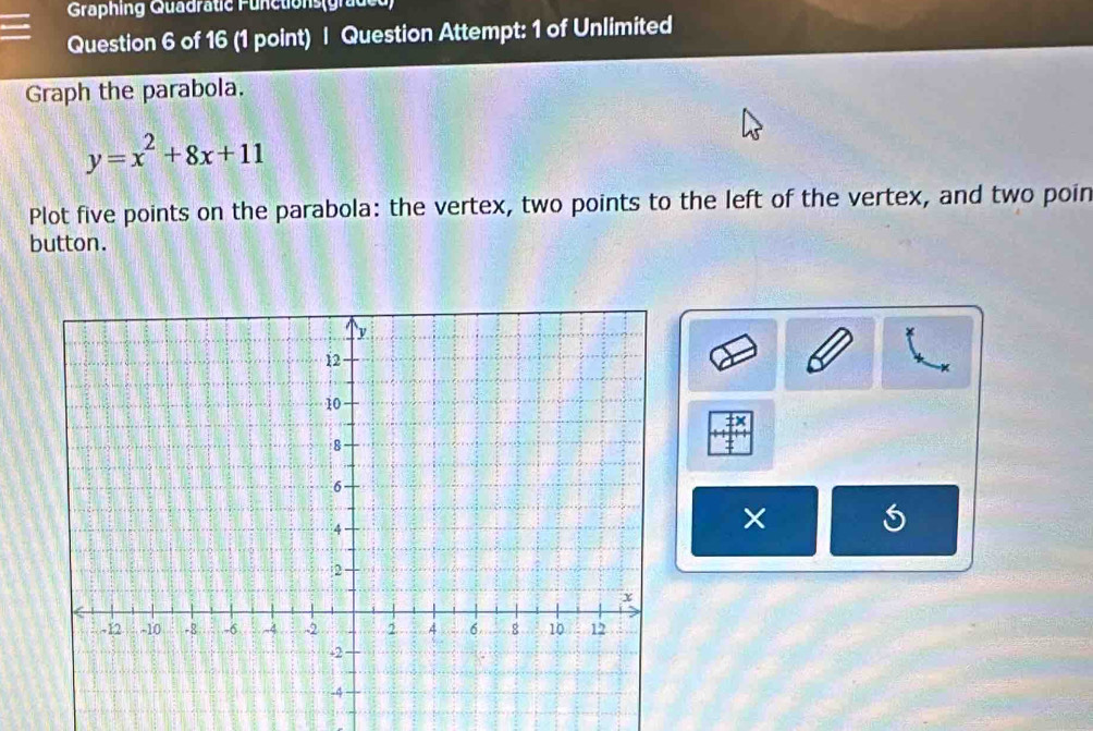 Graphing Quadratie Functions(grude 
Question 6 of 16 (1 point) | Question Attempt: 1 of Unlimited 
Graph the parabola.
y=x^2+8x+11
Plot five points on the parabola: the vertex, two points to the left of the vertex, and two poin 
button. 
×