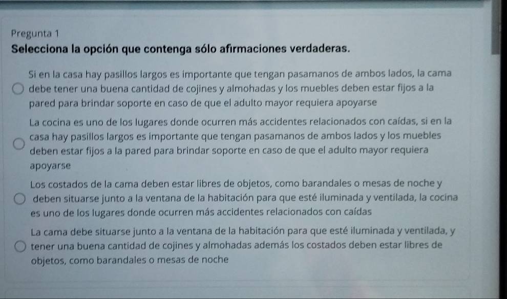 Pregunta 1
Selecciona la opción que contenga sólo afirmaciones verdaderas.
Si en la casa hay pasillos largos es importante que tengan pasamanos de ambos lados, la cama
debe tener una buena cantidad de cojines y almohadas y los muebles deben estar fijos a la
pared para brindar soporte en caso de que el adulto mayor requiera apoyarse
La cocina es uno de los lugares donde ocurren más accidentes relacionados con caídas, si en la
casa hay pasillos largos es importante que tengan pasamanos de ambos lados y los muebles
deben estar fijos a la pared para brindar soporte en caso de que el adulto mayor requiera
apoyarse
Los costados de la cama deben estar libres de objetos, como barandales o mesas de noche y
deben situarse junto a la ventana de la habitación para que esté iluminada y ventilada, la cocina
es uno de los lugares donde ocurren más accidentes relacionados con caídas
La cama debe situarse junto a la ventana de la habitación para que esté iluminada y ventilada, y
tener una buena cantidad de cojines y almohadas además los costados deben estar libres de
objetos, como barandales o mesas de noche