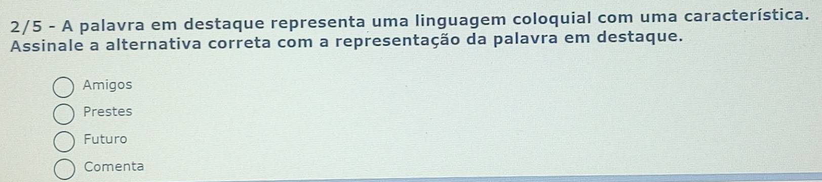 2/5 - A palavra em destaque representa uma linguagem coloquial com uma característica.
Assinale a alternativa correta com a representação da palavra em destaque.
Amigos
Prestes
Futuro
Comenta