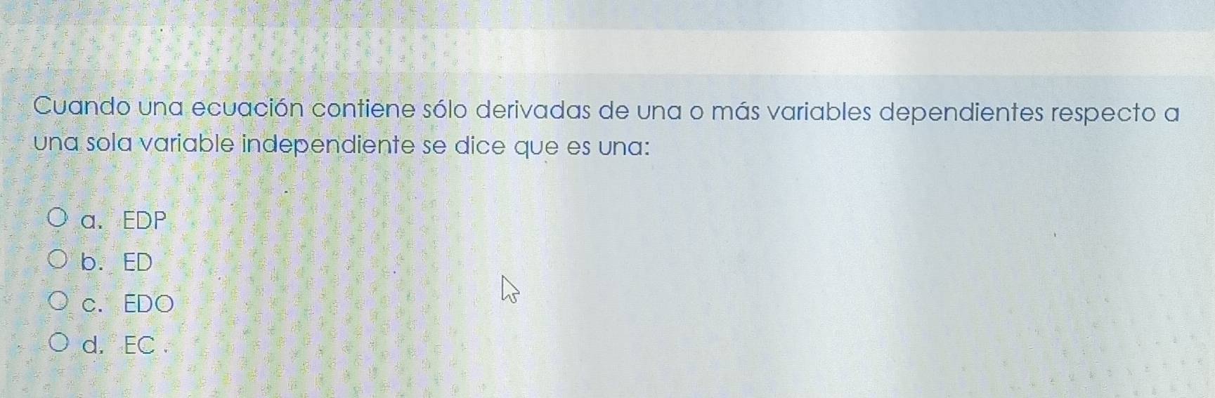 Cuando una ecuación contiene sólo derivadas de una o más variables dependientes respecto a
una sola variable independiente se dice que es una:
a. EDP
b.ED
c. EDO
d. EC