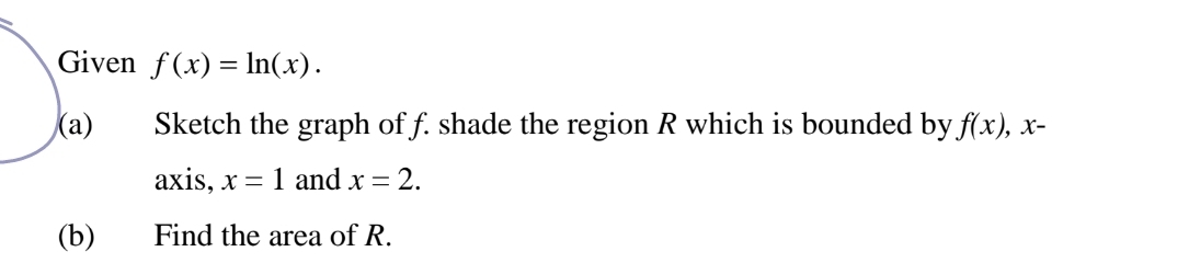 Given f(x)=ln (x). 
(a) Sketch the graph of f. shade the region R which is bounded by f(x), x - 
axis, x=1 and x=2. 
(b) Find the area of R.