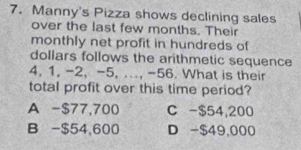 Manny's Pizza shows declining sales
over the last few months. Their
monthly net profit in hundreds of
dollars follows the arithmetic sequence
4, 1, -2, -5, ..., -56. What is their
total profit over this time period?
A -$77,700 C - $54,200
B - $54,600 D -$49,000