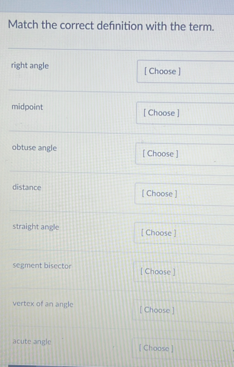 Match the correct defnition with the term. 
right angle 
[ Choose ] 
midpoint 
[ Choose ] 
obtuse angle 
[ Choose ] 
distance 
[ Choose ] 
straight angle [ Choose ] 
segment bisector [ Choose ] 
vertex of an angle 
[ Choose ] 
acute angle 
[ Choose ]