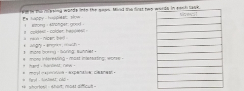 Fill in the missing words into the gaps. Mind the first two 
Ex happy - happiest; slow - 
1 strong - stranger; good 
a coldest - colder; happiest - 
a nice - nicer; bad - 
4 angry - angrier; much - 
s more boring - boring; sunnier - 
€ more interesting - most interesting; worse - 
7 hard - hardest; new - 
# most expensive - expensive; cleanest - 
* fast - fastest: old - 
* shortest - short; most difficult -