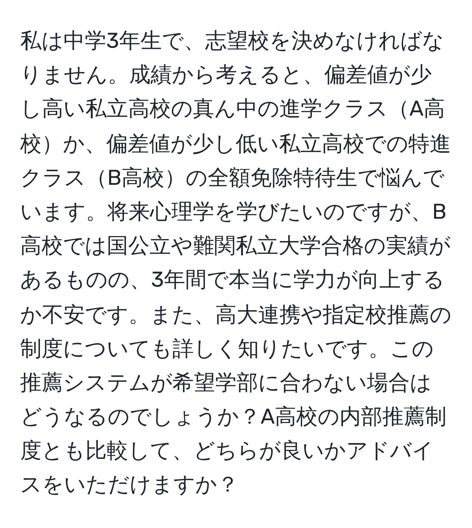 私は中学3年生で、志望校を決めなければなりません。成績から考えると、偏差値が少し高い私立高校の真ん中の進学クラスA高校か、偏差値が少し低い私立高校での特進クラスB高校の全額免除特待生で悩んでいます。将来心理学を学びたいのですが、B高校では国公立や難関私立大学合格の実績があるものの、3年間で本当に学力が向上するか不安です。また、高大連携や指定校推薦の制度についても詳しく知りたいです。この推薦システムが希望学部に合わない場合はどうなるのでしょうか？A高校の内部推薦制度とも比較して、どちらが良いかアドバイスをいただけますか？