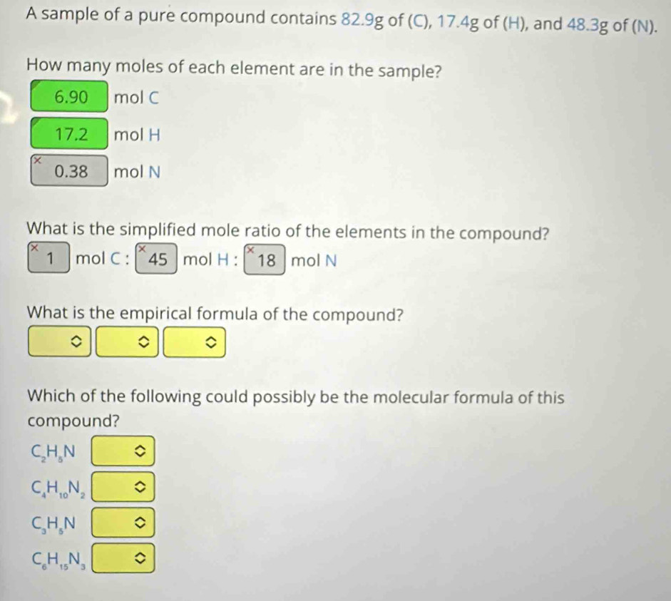 A sample of a pure compound contains 82.9g of (C), 17.4g of (H), and 48.3g of (N).
How many moles of each element are in the sample?
6.90 mol C
17.2 mol H
0.38 mol N
What is the simplified mole ratio of the elements in the compound?
1 mol C : 45  mol H : 18 mol N
What is the empirical formula of the compound?
Which of the following could possibly be the molecular formula of this
compound?
C_2H_5N
C_4H_10N_2
C_3H_5N
C_6H_15N_3