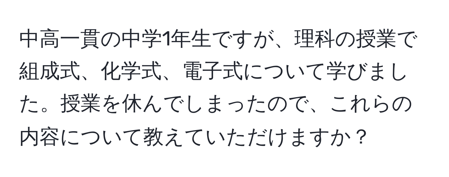 中高一貫の中学1年生ですが、理科の授業で組成式、化学式、電子式について学びました。授業を休んでしまったので、これらの内容について教えていただけますか？