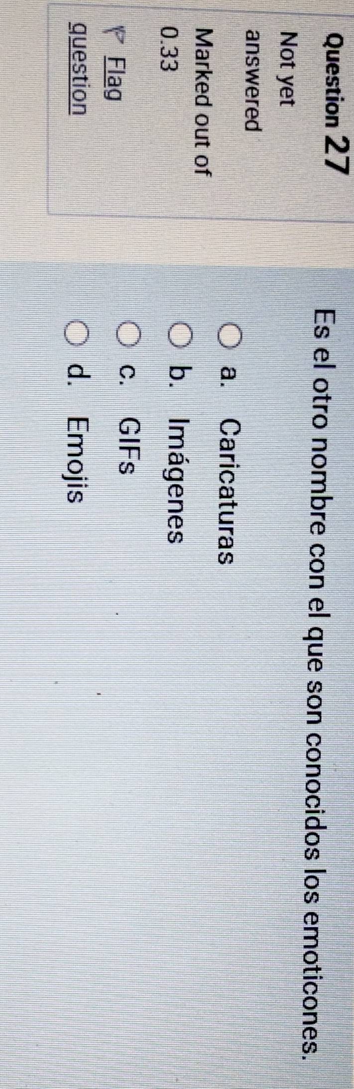 Es el otro nombre con el que son conocidos los emoticones.
Not yet
answered
a. Caricaturas
Marked out of
0.33
b. Imágenes
Flag
c. GIFs
question d. Emojis