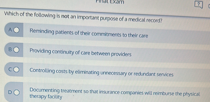 Final Exam
?
Which of the following is not an important purpose of a medical record?
A Reminding patients of their commitments to their care
B Providing continuity of care between providers
Controlling costs by eliminating unnecessary or redundant services
Documenting treatment so that insurance companies will reimburse the physical
therapy facility