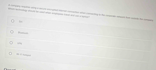 A company requires using a secure encrypted internet connection when connecting to the corporate network from outside the company
Which technology should be used when employees travel and use a laptop?
Slri
Bluetooth
VPN
Wi-Fi hotspot