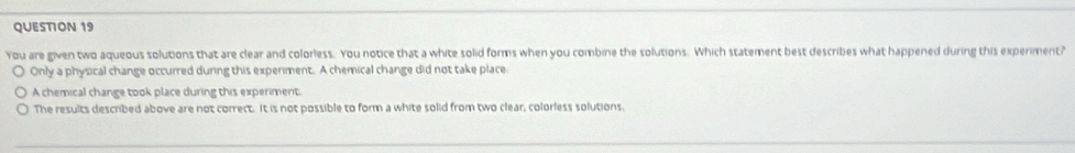 You are given two aqueous solutions that are clear and colorless. You notice that a white solid forms when you combine the solutions. Which statement best describes what happened during this experiment?
Only a physical change occurred during this experiment. A chemical change did not take place
A chemical change took place during this experiment.
The results described above are not correct. It is not possible to form a white solid from two clear, colorless solutions.