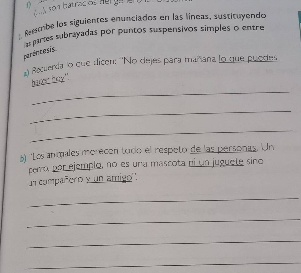 (...), son batracios del genero 
1. Reescribe los siguientes enunciados en las líneas, sustituyendo 
las partes subrayadas por puntos suspensivos simples o entre 
paréntesis. 
a) Recuerda lo que dicen: 'No dejes para mañana lo que puedes 
_ 
hacer hoy''. 
_ 
_ 
b) ''Los animales merecen todo el respeto de las personas. Un 
perro, por ejemplo, no es una mascota ni un juguete sino 
un compañero y un amigo''. 
_ 
_ 
_ 
_