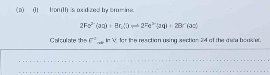 Iron(II) is oxidized by bromine.
2Fe^(2+)(aq)+Br_2(l)leftharpoons 2Fe^(3+)(aq)+2Br^-(aq)
Calculate the E°_cell,in V, for the reaction using section 24 of the data booklet.