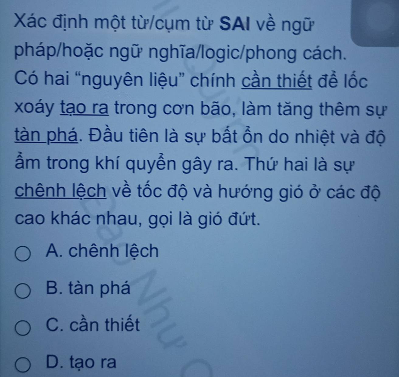 Xác định một từ/cụm từ SAI về ngữ
pháp/hoặc ngữ nghĩa/logic/phong cách.
Có hai “nguyên liệu” chính cần thiết để lốc
xoáy tạo ra trong cơn bão, làm tăng thêm sự
tàn phá. Đầu tiên là sự bất ổn do nhiệt và độ
ẩm trong khí quyển gây ra. Thứ hai là sự
chênh lệch về tốc độ và hướng gió ở các độ
cao khác nhau, gọi là gió đứt.
A. chênh lệch
B. tàn phá
C. cần thiết
D. tạo ra