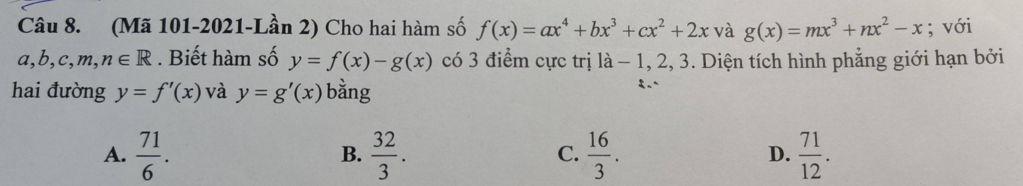 (Mã 101-2021-Lần 2) Cho hai hàm số f(x)=ax^4+bx^3+cx^2+2x và g(x)=mx^3+nx^2-x; với
a, b , c,m, n∈ R. Biết hàm số y=f(x)-g(x) có 3 điểm cực trị là - 1, 2, 3. Diện tích hình phẳng giới hạn bởi
hai đường y=f'(x) và y=g'(x) bằng
A.  71/6 .  32/3 .  16/3 .  71/12 . 
B.
C.
D.