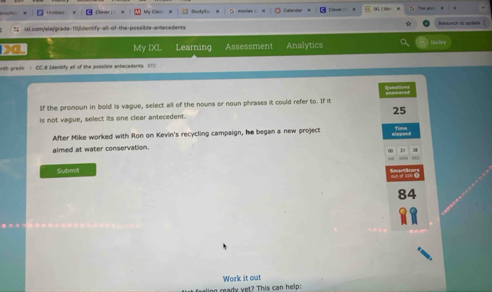 inocht Unticled Clever | | My Clas= StudySy movies . Callendar Clever | | (XL| lde= The proi 
ixl.com/ela/grade-10/identify-all-of-the-possible-antecedents Relaunch to update 
My IXL Learning Assessment Analytics 
Hailey 
nth grade CC.B Identify all of the possible antecedents STC 
Questions answered 
If the pronoun in bold is vague, select all of the nouns or noun phrases it could refer to. If it 
is not vague, select its one clear antecedent. 25
After Mike worked with Ron on Kevin's recycling campaign, he began a new project elapsed Time 
aimed at water conservation. 
00 21 38 
HEH sEG 
Submit SmartScore 
Out of 100 ①
84
Work it out 
wing ready yet? This can help: