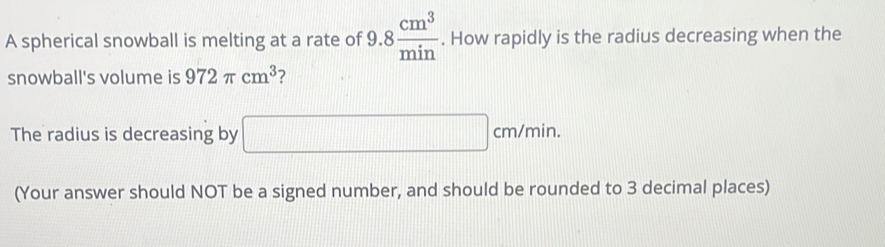 A spherical snowball is melting at a rate of 9.8 cm^3/min . How rapidly is the radius decreasing when the 
snowball's volume is 972π cm^3 ? 
The radius is decreasing by □ cm/min. 
(Your answer should NOT be a signed number, and should be rounded to 3 decimal places)