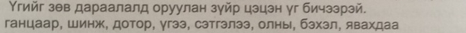 Υгийг зθв дараалалд оруулан зуйр цэцэн уг бичззрэй. 
ганцаар, Шинж, дотор, γгээ, сэтгэлээ, олнь, бзхзл, явахдаа