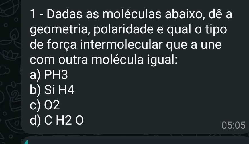 Dadas as moléculas abaixo, dê a
geometria, polaridade e qual o tipo
de força intermolecular que a une
com outra molécula igual:
a) PH3
U
2 b) Si H4
c) O2
d) C H2 O
05:05