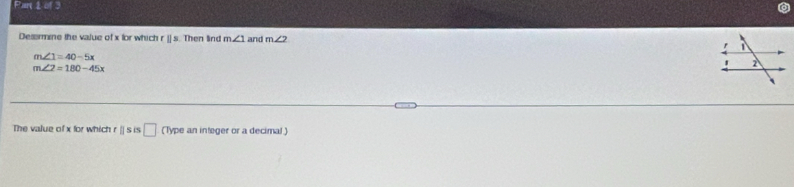 Par 1 of 3 
Desermine the value of x for which r ]] s. Then lind m∠ 1 and m∠ 2
m∠ 1=40-5x
m∠ 2=180-45x
The value of x for which r || s is □ (Type an integer or a decimal)