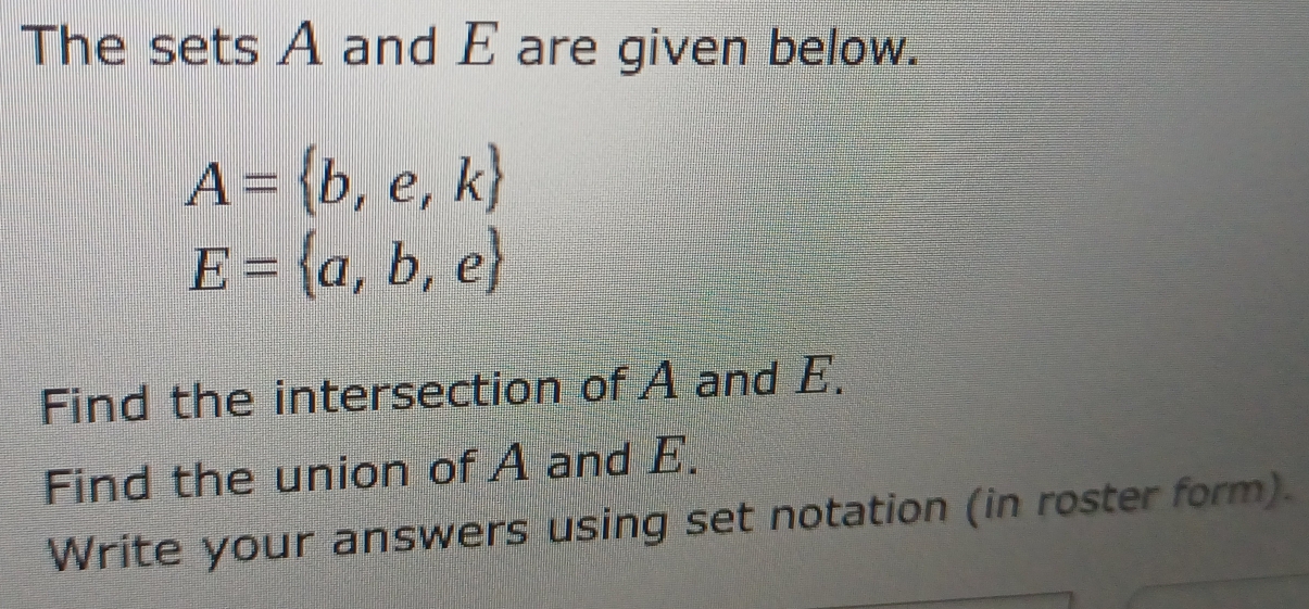 The sets A and E are given below.
A= b,e,k
E= a,b,e
Find the intersection of A and E. 
Find the union of A and E. 
Write your answers using set notation (in roster form).