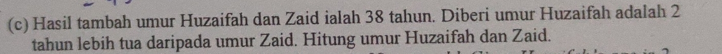 Hasil tambah umur Huzaifah dan Zaid ialah 38 tahun. Diberi umur Huzaifah adalah 2
tahun lebih tua daripada umur Zaid. Hitung umur Huzaifah dan Zaid.