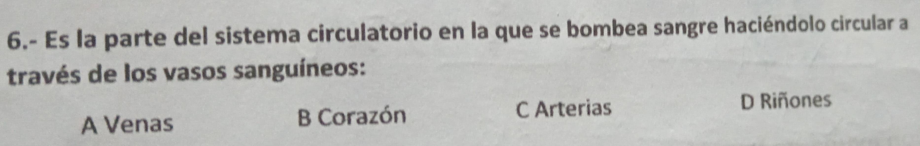 6.- Es la parte del sistema circulatorio en la que se bombea sangre haciéndolo circular a
través de los vasos sanguíneos:
C Arterias
D Riñones
A Venas
B Corazón