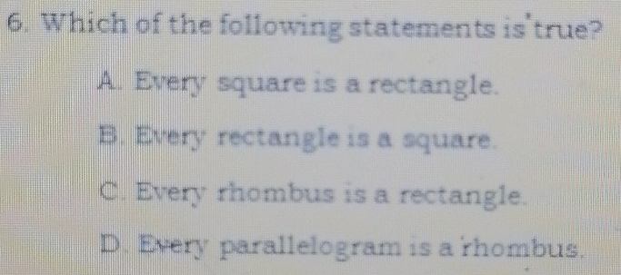 Which of the following statements is'true?
A. Every square is a rectangle.
B. Every rectangle is a square.
C. Every rhombus is a rectangle.
D. Every parallelogram is a rhombus.