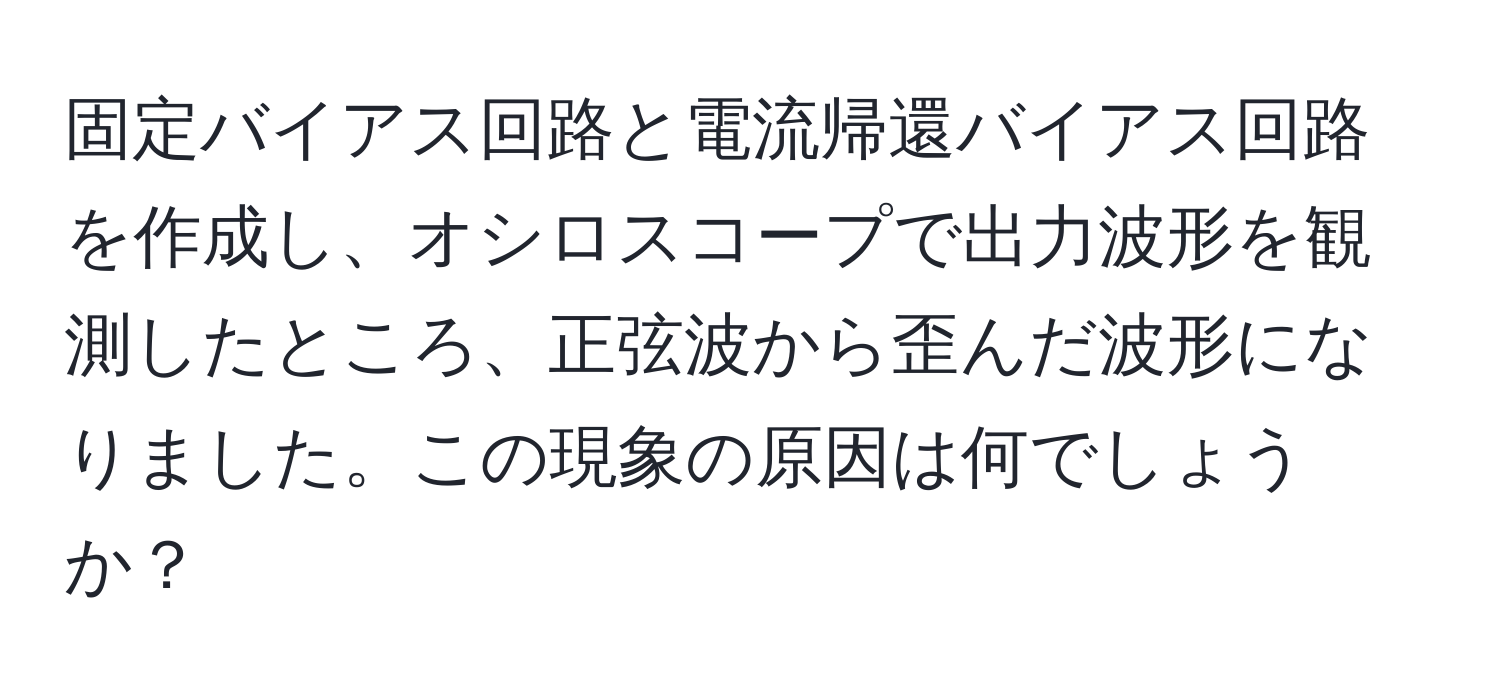 固定バイアス回路と電流帰還バイアス回路を作成し、オシロスコープで出力波形を観測したところ、正弦波から歪んだ波形になりました。この現象の原因は何でしょうか？