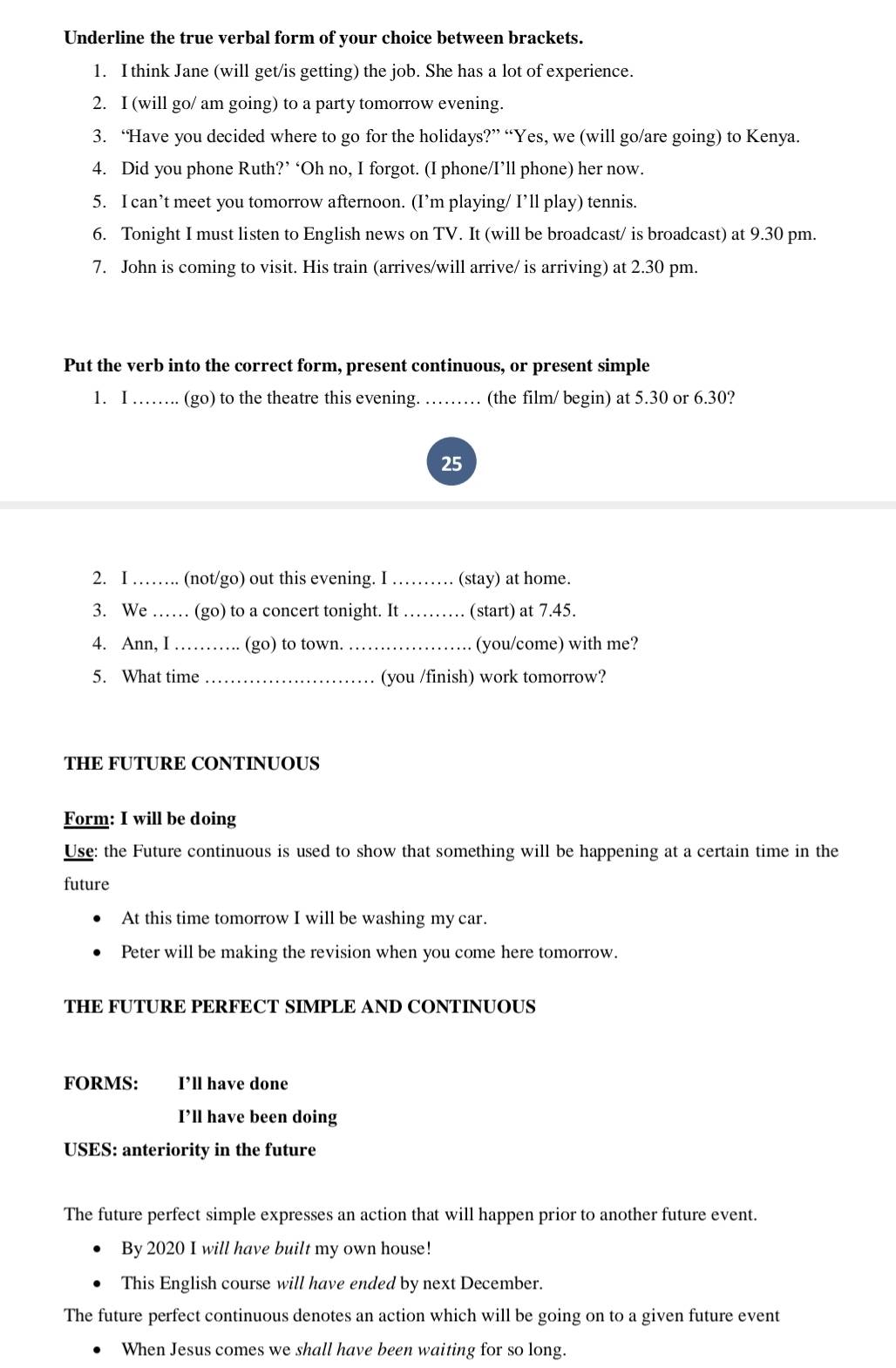 Underline the true verbal form of your choice between brackets. 
1. I think Jane (will get/is getting) the job. She has a lot of experience. 
2. I (will go/ am going) to a party tomorrow evening. 
3. “Have you decided where to go for the holidays?” “Yes, we (will go/are going) to Kenya. 
4. Did you phone Ruth?’ ‘Oh no, I forgot. (I phone/I’ll phone) her now. 
5. I can’t meet you tomorrow afternoon. (I’m playing/ I’ll play) tennis. 
6. Tonight I must listen to English news on TV. It (will be broadcast/ is broadcast) at 9.30 pm. 
7. John is coming to visit. His train (arrives/will arrive/ is arriving) at 2.30 pm. 
Put the verb into the correct form, present continuous, or present simple 
1. I …….. (go) to the theatre this evening. …… (the film/ begin) at 5.30 or 6.30? 
25 
2. I ……. (not/go) out this evening. I_ (stay) at home. 
3. We …… (go) to a concert tonight. It _(start) at 7.45. 
4. Ann, I _(go) to town. _(you/come) with me? 
5. What time _(you /finish) work tomorrow? 
THE FUTURE CONTINUOUS 
Form: I will be doing 
Use: the Future continuous is used to show that something will be happening at a certain time in the 
future 
At this time tomorrow I will be washing my car. 
Peter will be making the revision when you come here tomorrow. 
THE FUTURE PERFECT SIMPLE AND CONTINUOUS 
FORMS: I’ll have done 
I’ll have been doing 
USES: anteriority in the future 
The future perfect simple expresses an action that will happen prior to another future event. 
By 2020 I will have built my own house! 
This English course will have ended by next December. 
The future perfect continuous denotes an action which will be going on to a given future event 
When Jesus comes we shall have been waiting for so long.