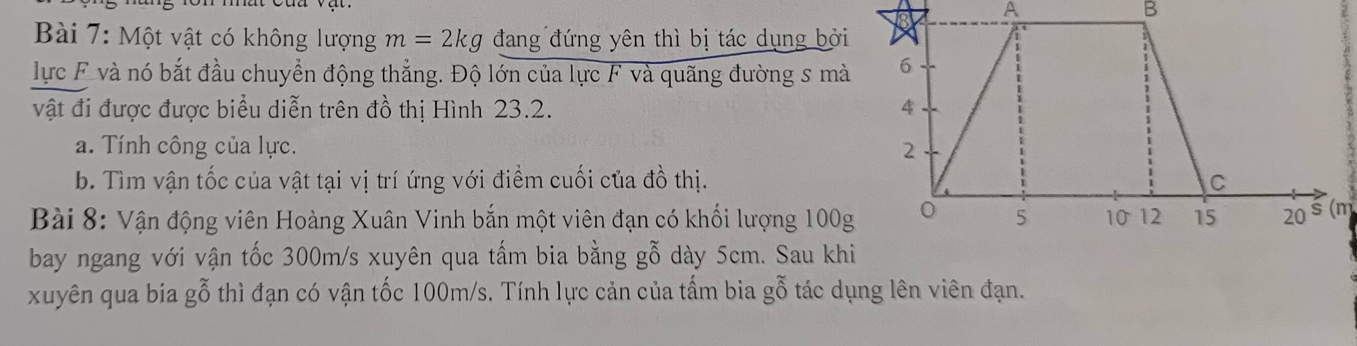 A 
B 
Bài 7: Một vật có không lượng m=2kg đang đứng yên thì bị tác dụng bởi 
lực F và nó bắt đầu chuyển động thẳng. Độ lớn của lực F và quãng đường s mà 
vật đi được được biểu diễn trên đồ thị Hình 23.2. 
a. Tính công của lực. 
b. Tìm vận tốc của vật tại vị trí ứng với điểm cuối của đồ thị. 
Bài 8: Vận động viên Hoàng Xuân Vinh bắn một viên đạn có khối lượng 100(m
bay ngang với vận tốc 300m/s xuyên qua tấm bia bằng gỗ dày 5cm. Sau kh 
xuyên qua bia gỗ thì đạn có vận tốc 100m/s. Tính lực cản của tấm bia gỗ tác dụng lên viên đạn.