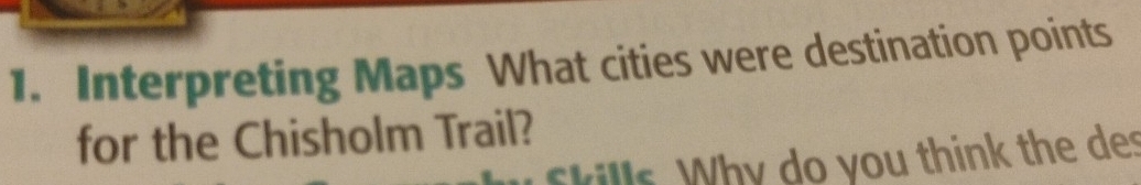 Interpreting Maps What cities were destination points 
for the Chisholm Trail? 
f kills. Why do you think the des