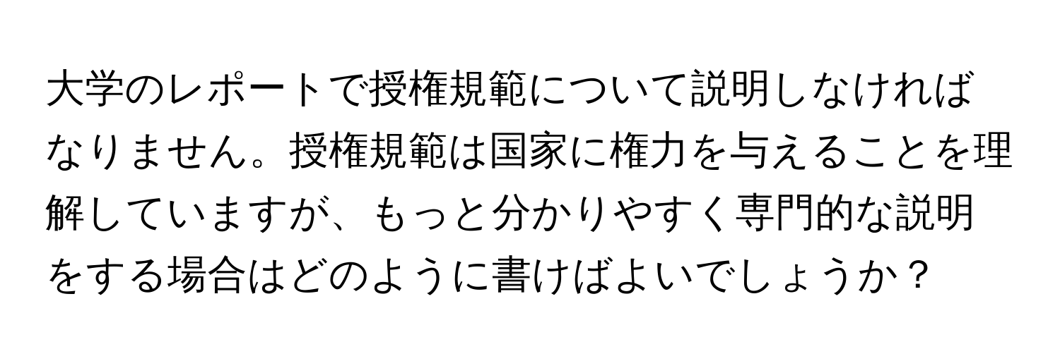 大学のレポートで授権規範について説明しなければなりません。授権規範は国家に権力を与えることを理解していますが、もっと分かりやすく専門的な説明をする場合はどのように書けばよいでしょうか？