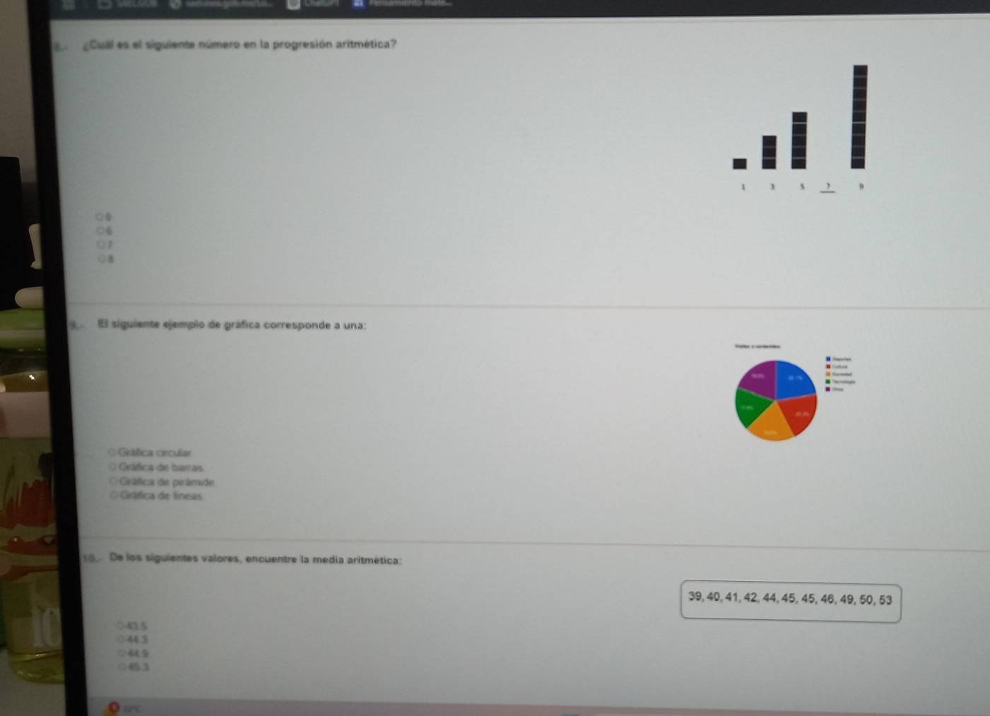 Cual es el siguiente número en la progresión aritmética?
1
El siguiente ejemplo de gráfica corresponde a una:
= Criéca crcuía
O Grática de baras
OGeáfica de parámade
O Grática de líneas
9 De los siguientes valores, encuentre la medía aritmética:
39, 40, 41, 42, 44, 45, 45, 46, 49, 50, 53
43.5
44 3
445
453