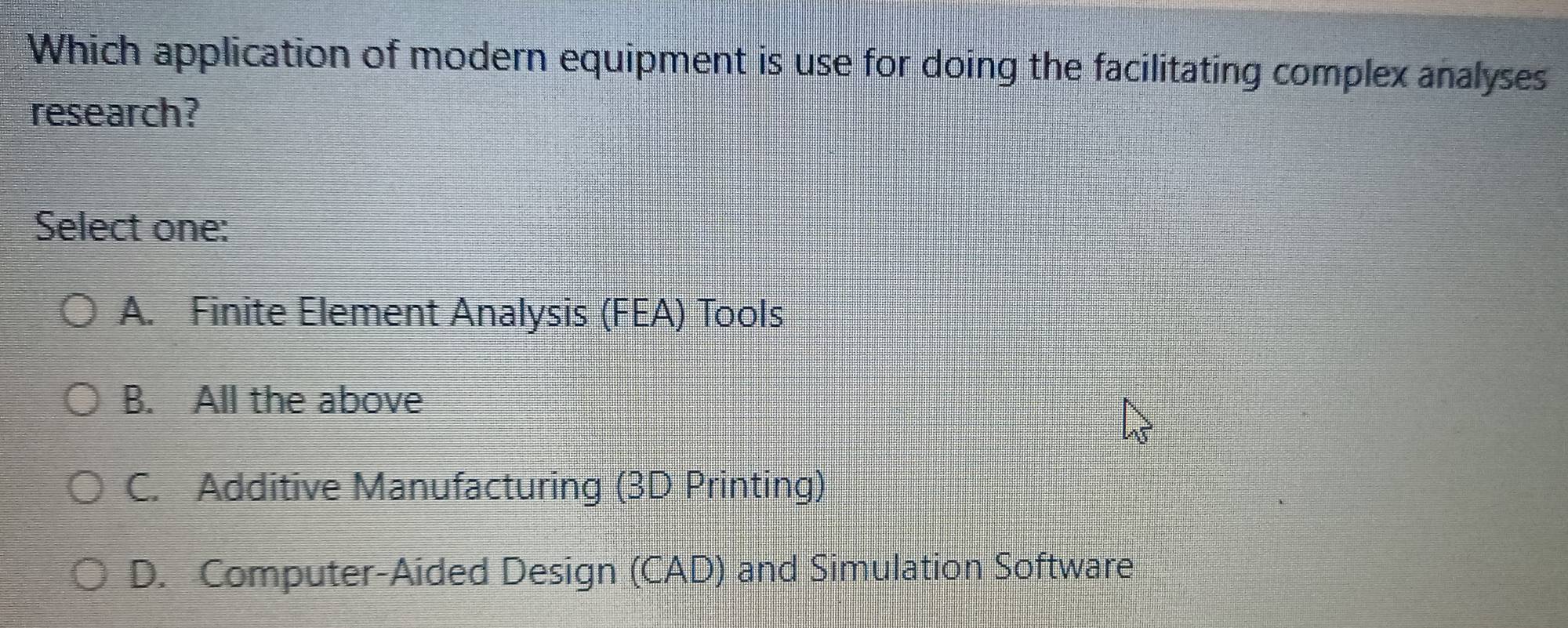 Which application of modern equipment is use for doing the facilitating complex analyses
research?
Select one:
A. Finite Element Analysis (FEA) Tools
B. All the above
C. Additive Manufacturing (3D Printing)
D. Computer-Aided Design (CAD) and Simulation Software