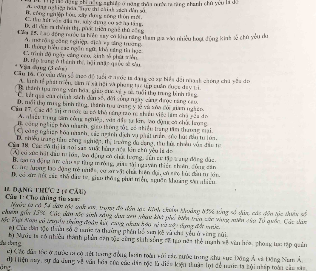 Tà Thể lại động phi nông nghiệp ở nông thôn nước ta tăng nhanh chủ yêu là đo
A. công nghiệp hóa, thực thi chính sách dân số.
B. công nghiệp hóa, xây dựng nông thôn mới.
C. thu hút vốn đầu tư, xây dựng cơ sở hạ tầng.
D. di dân ra thành thị, phát triển nghề thủ công
Câu 15. Lao động nước ta hiện nay có khả năng tham gia vào nhiều hoạt động kinh tế chủ yếu do
A. mở rộng công nghiệp, dịch vụ tăng trưởng.
B. thông hiểu các ngôn ngữ, khả năng tin học.
C. trình độ ngày càng cao, kinh tế phát triển.
D. tập trung ở thành thị, hội nhập quốc tế sâu.
* Vận dụng (3 câu)
Câu 16. Cơ cầu dân số theo độ tuổi ở nước ta đang có sự biến đổi nhanh chóng chủ yếu do
A. kinh tế phát triển, tâm lí xã hội và phong tục tập quán được duy trì.
Bì thành tựu trong văn hóa, giáo dục và y tế, tuổi thọ trung bình tăng.
C. kết quả của chính sách dân số, đời sống ngày càng được nâng cao.
D. tuổi thọ trung bình tăng, thành tựu trong y tế và xóa đói giảm nghèo.
Câu 17. Các đô thị ở nước ta có khả năng tạo ra nhiều việc làm chủ yếu do
A. nhiều trung tâm công nghiệp, vốn đầu tư lớn, lao động có chất lượng.
B. công nghiệp hóa nhanh, giao thông tốt, có nhiều trung tâm thương mại.
C. công nghiệp hóa nhanh, các ngành dịch vụ phát triển, sức hút đầu tư lớn.
D. nhiều trung tâm công nghiệp, thị trường đa dạng, thu hút nhiều vốn đầu tư.
Câu 18. Các đô thị là nơi sản xuất hàng hóa lớn chủ yếu là do
A có sức hút đầu tư lớn, lao động có chất lượng, dân cư tập trung đông đúc.
B. tạo ra động lực cho sự tăng trưởng, giàu tài nguyên thiên nhiên, động dân.
C. lực lượng lao động trẻ nhiều, cơ sở vật chất hiện đại, có sức hút đầu tư lớn.
D. có sức hút các nhà đầu tư, giao thông phát triển, nguồn khoáng sản nhiều.
II. DẠNG THứC 2 (4 CÂU)
Câu 1: Cho thông tin sau:
Nước ta có 54 dân tộc anh em, trọng đó dân tộc Kinh chiếm khoảng 85% tổng số dân, các dân tộc thiểu số
chiếm gần 15%. Các dân tộc sinh sống đan xen nhau khá phổ biến trên các vùng miền của Tổ quốc. Các dân
tộc Việt Nam có truyền thống đoàn kết, cùng nhau bảo vệ và xây dựng đất nước.
a) Các dân tộc thiểu số ở nước ta thường phân bố xen kẽ và chủ yếu ở vùng núi.
b) Nước ta có nhiều thành phần dân tộc cùng sinh sống đã tạo nên thế mạnh về văn hóa, phong tục tập quán
đa dạng.
c) Các dân tộc ở nước ta có nét tương đồng hoàn toàn với các nước trong khu vực Đông Á và Đông Nam Á.
d) Hiện nay, sự đa dạng về văn hóa của các dân tộc là điều kiện thuận lợi để nước ta hội nhập toàn cầu sâu,
ộng