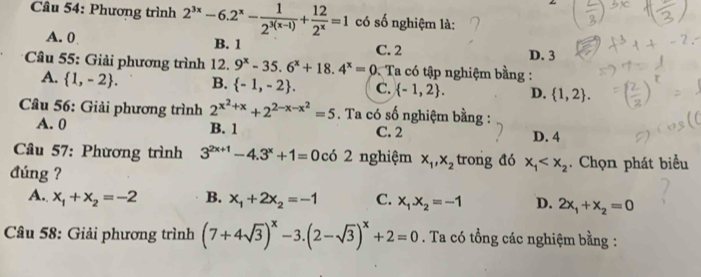 Cầu 54: Phương trình 2^(3x)-6.2^x- 1/2^(3(x-1)) + 12/2^x =1 có số nghiệm là:
A. 0 B. 1 C. 2 D. 3
* Cầu 55: Giải phương trình 12. 9^x-35.6^x+18.4^x=0 2. Ta có tập nghiệm bằng :
A.  1,-2. B.  -1,-2. C.  -1,2. D.  1,2. 
Câu 56: Giải phương trình 2^(x^2)+x+2^(2-x-x^2)=5. Ta có số nghiệm bằng :
A. 0 B. 1 C. 2 D. 4
Câu 57: Phương trình 3^(2x+1)-4.3^x+1=0 có 2 nghiệm x_1, x_2 trong đó x_1 . Chọn phát biểu
đúng ?
A. x_1+x_2=-2 B. x_1+2x_2=-1 C. x_1.x_2=-1 D. 2x_1+x_2=0
Câu 58: Giải phương trình (7+4sqrt(3))^x-3.(2-sqrt(3))^x+2=0. Ta có tổng các nghiệm bằng :