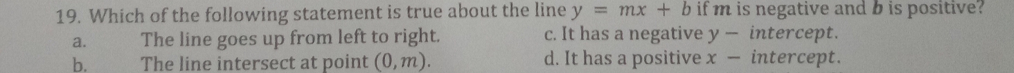 Which of the following statement is true about the line y=mx+b if m is negative and b is positive?
a. The line goes up from left to right. c. It has a negative y — intercept.
b. The line intersect at point (0,m). d. It has a positive x — intercept.