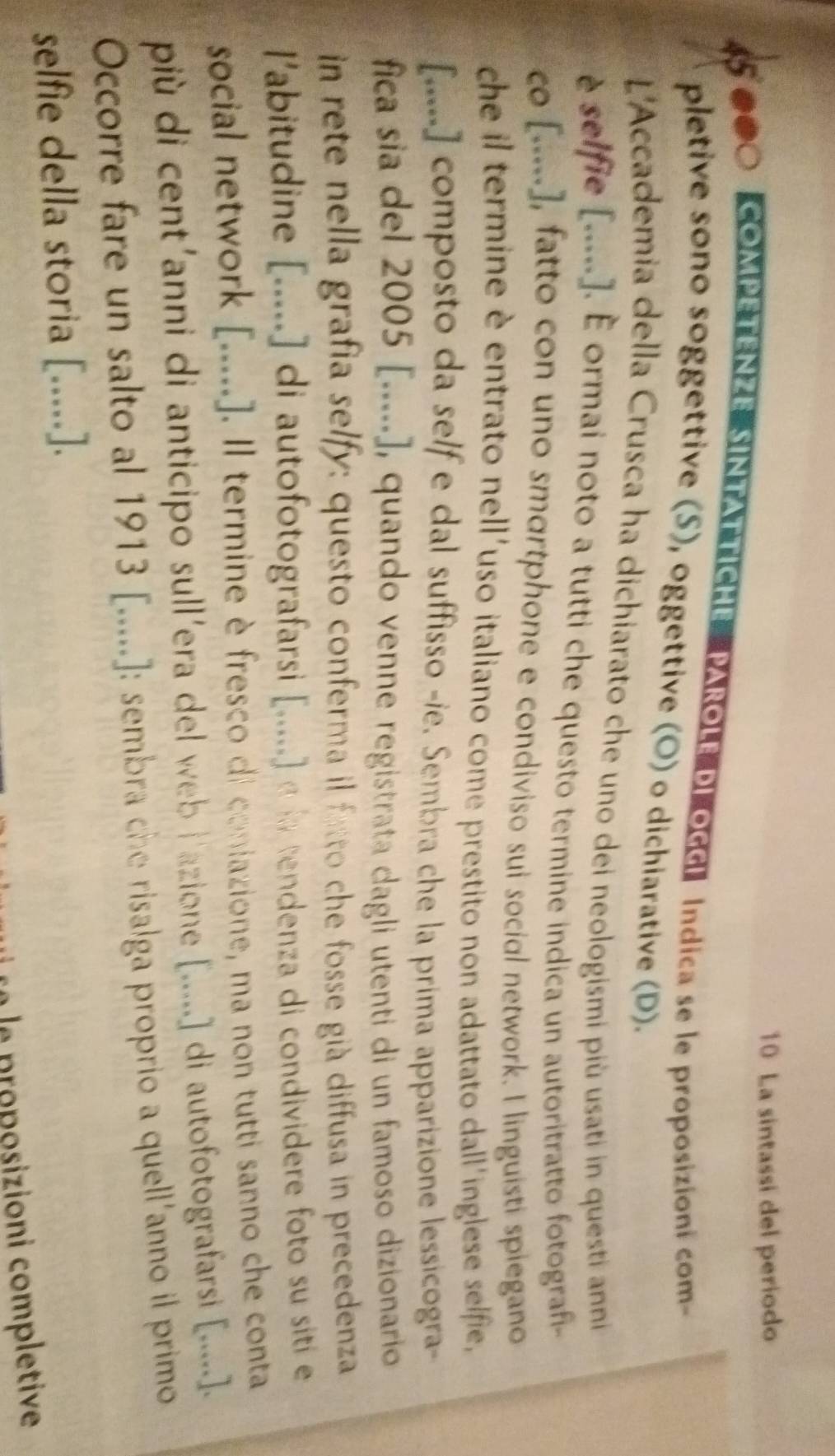 La sintassi del periodo 
000 COMPETENZE SINTATTICHE PAROLE DI OGGI Indica se le proposizioni com 
pletive sono soggettive (S), oggettive (O) o dichiarative (D). 
L'Accademia della Crusca ha dichiarato che uno dei neologismi più usati in questi anni 
è selfie [....]. É ormai noto a tutti che questo termine indica un autoritratto fotografi- 
co [.....], fatto con uno smortphone e condiviso sui social network. I linguisti spiegano 
che il termine è entrato nell'uso italiano come prestito non adattato dall'inglese selfie, 
[.....] composto da self e dal suffisso -ie. Sembra che la prima apparizione lessicogra- 
fica sia del 2005 [.....], quando venne registrata dagli utenti di un famoso dizionario 
in rete nella grafia selfy: questo conferma il fatto che fosse già diffusa in precedenza 
l'abitudine [.....] di autofotografarsi [.....] a la tendenza di condividere foto su siti e 
social network [.....]. Il termine è fresco di coniazione, ma non tutti sanno che conta 
più di cent'anni di anticipo sull'era del web l'azione [.....] di autofotografarsi [.....]. 
Occorre fare un salto al 1913 [.....]: sembra che risalga proprio a quell'anno il primo 
selfie della storia [.....]. 
a le proposizioni completive