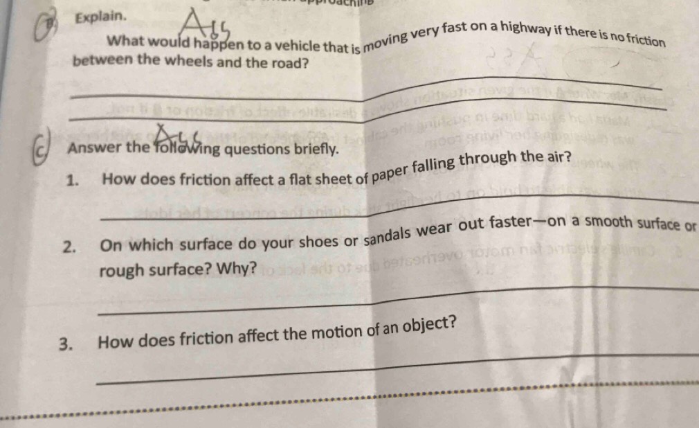 a Explain. 
What would happen to a vehicle that is moving very fast on a highway if there is no friction 
_ 
between the wheels and the road? 
_ 
c Answer the following questions briefly. 
_ 
1. How does friction affect a flat sheet of paper falling through the air? 
2. On which surface do your shoes or sandals wear out faster—on a smooth surface or 
_ 
rough surface? Why? 
_ 
3. How does friction affect the motion of an object? 
_