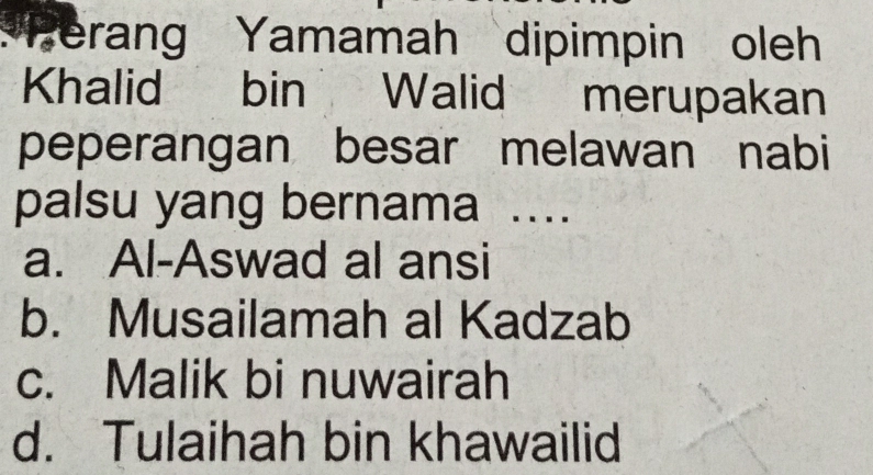 Perang Yamamah dipimpin oleh
Khalid bin Walid merupakan
peperangan besar melawan nabi
palsu yang bernama ...
a. Al-Aswad al ansi
b. Musailamah al Kadzab
c. Malik bi nuwairah
d. Tulaihah bin khawailid